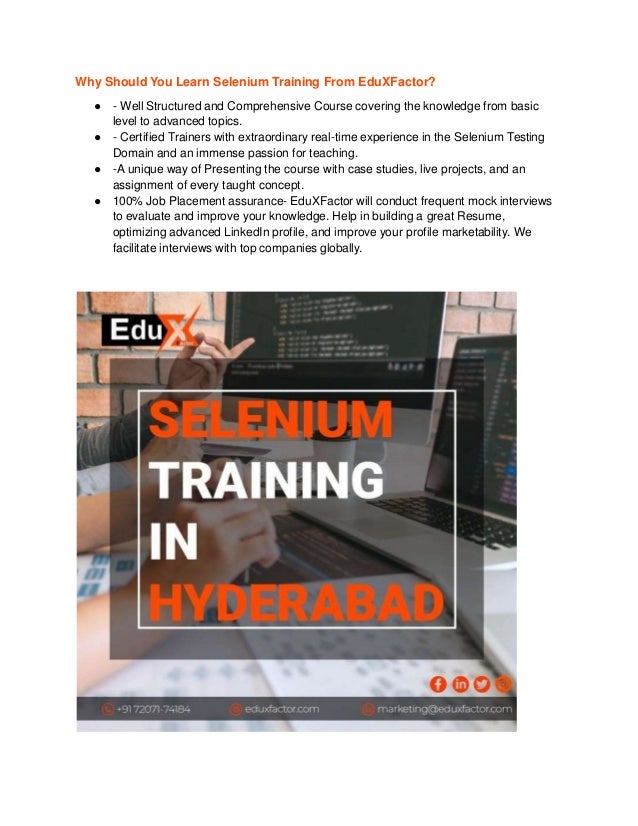 Why Should You Learn Selenium Training From EduXFactor?
● - Well Structured and Comprehensive Course covering the knowledge from basic
level to advanced topics.
● - Certified Trainers with extraordinary real-time experience in the Selenium Testing
Domain and an immense passion for teaching.
● -A unique way of Presenting the course with case studies, live projects, and an
assignment of every taught concept.
● 100% Job Placement assurance- EduXFactor will conduct frequent mock interviews
to evaluate and improve your knowledge. Help in building a great Resume,
optimizing advanced LinkedIn profile, and improve your profile marketability. We
facilitate interviews with top companies globally.
 