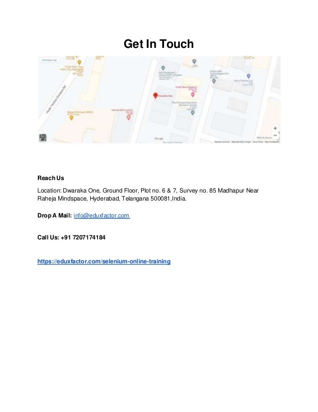Get In Touch
Reach Us
Location: Dwaraka One, Ground Floor, Plot no. 6 & 7, Survey no. 85 Madhapur Near
Raheja Mindspace, Hyderabad, Telangana 500081,India.
Drop A Mail: info@eduxfactor.com
Call Us: +91 7207174184
https://eduxfactor.com/selenium-online-training
 