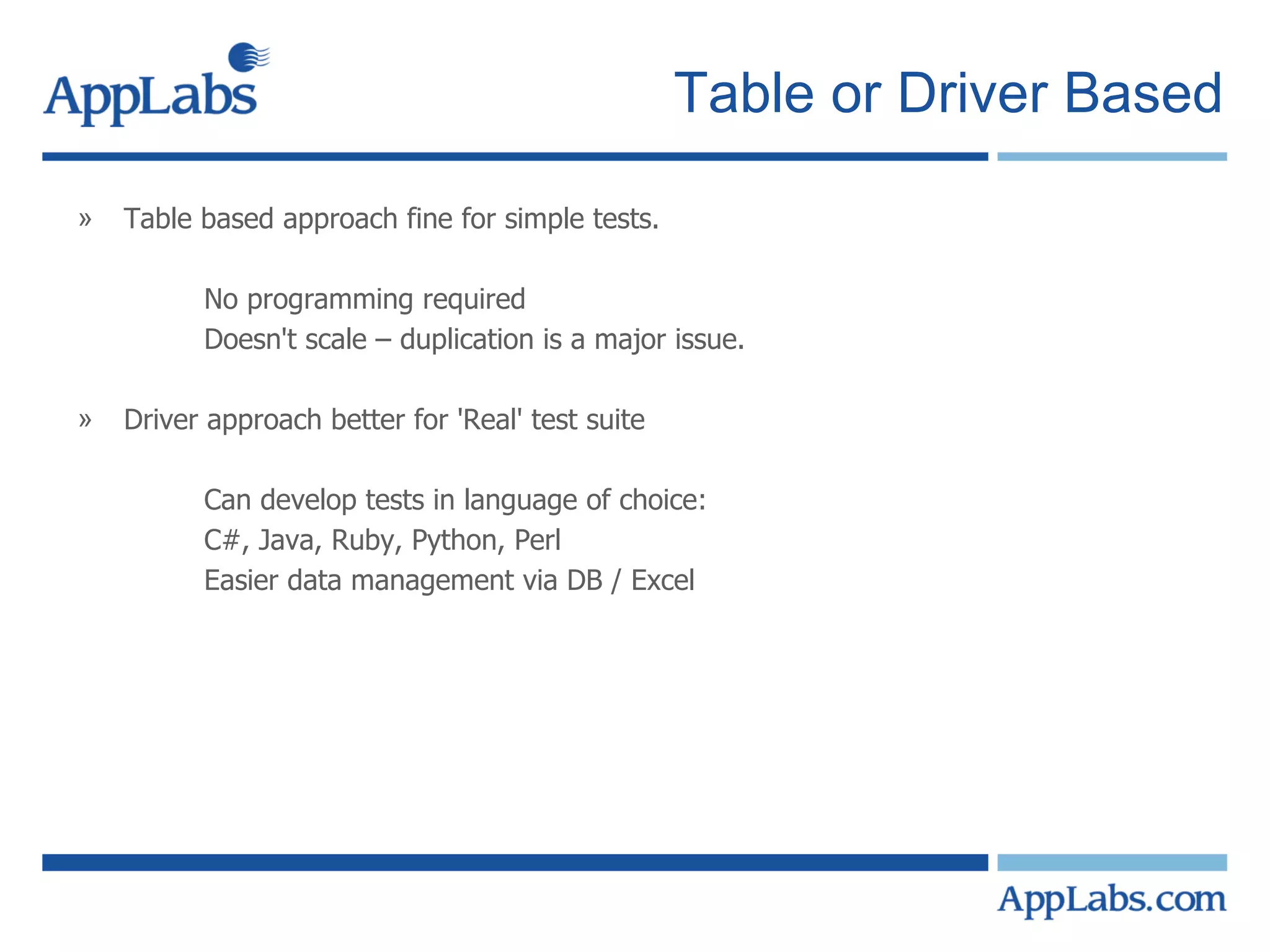 Table or Driver Based Table based approach fine for simple tests. No programming required Doesn't scale – duplication is a major issue. Driver approach better for 'Real' test suite Can develop tests in language of choice: C#, Java, Ruby, Python, Perl Easier data management via DB / Excel 