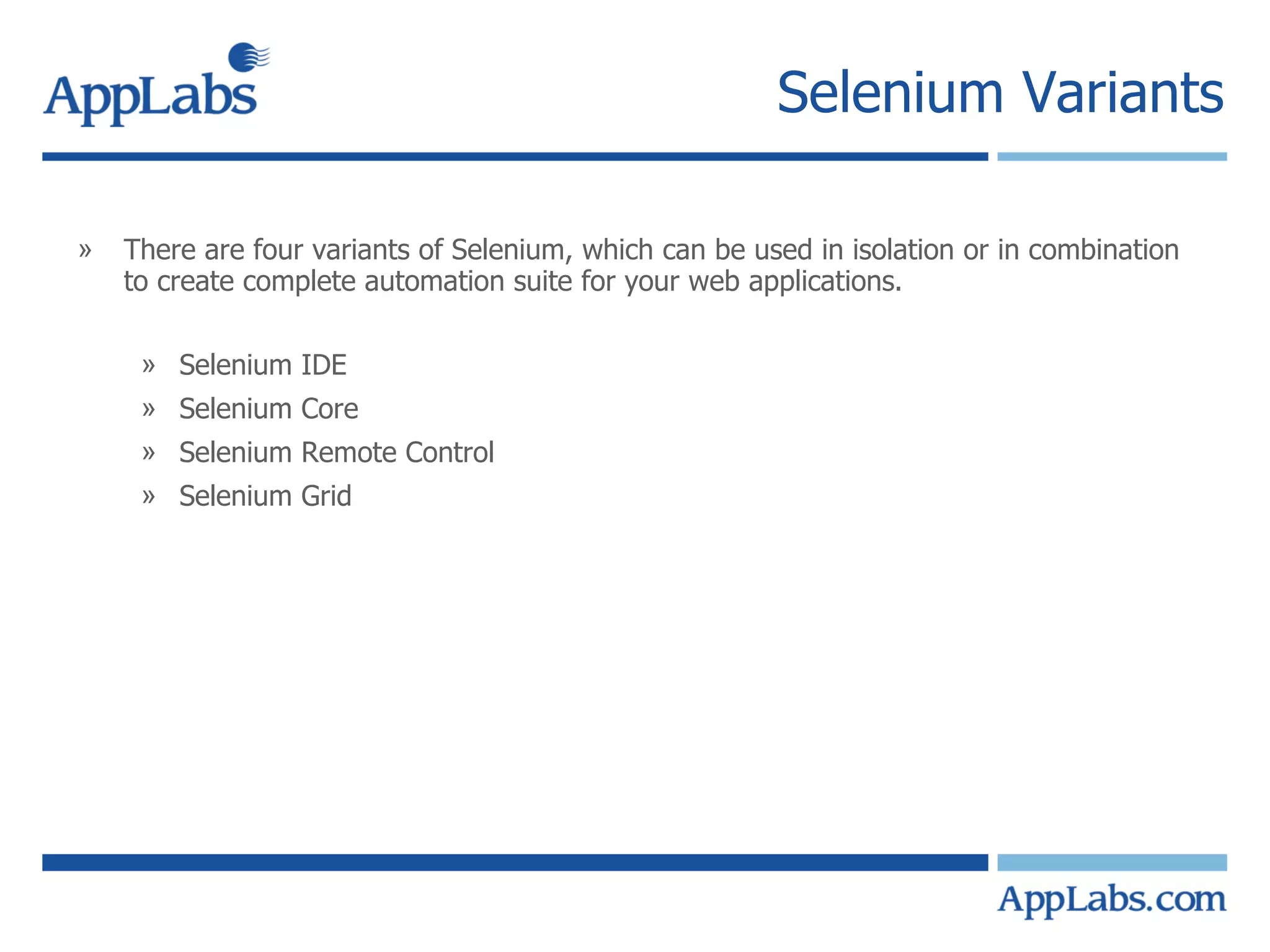 Selenium Variants There are four variants of Selenium, which can be used in isolation or in combination to create complete automation suite for your web applications. Selenium IDE Selenium Core Selenium Remote Control Selenium Grid 