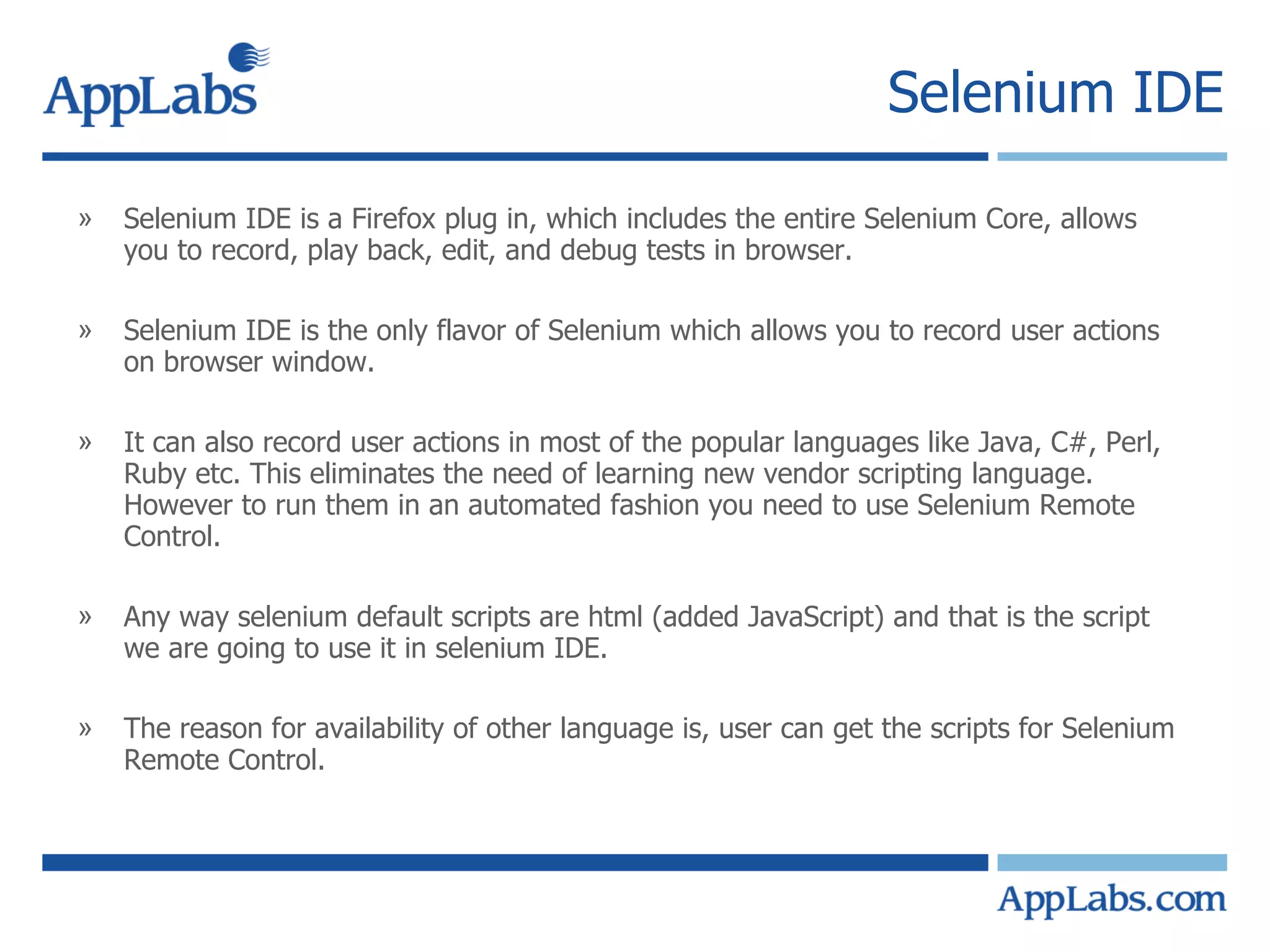 Selenium IDE Selenium IDE is a Firefox plug in, which includes the entire Selenium Core, allows you to record, play back, edit, and debug tests in browser. Selenium IDE is the only flavor of Selenium which allows you to record user actions on browser window. It can also record user actions in most of the popular languages like Java, C#, Perl, Ruby etc. This eliminates the need of learning new vendor scripting language. However to run them in an automated fashion you need to use Selenium Remote Control. Any way selenium default scripts are html (added JavaScript) and that is the script we are going to use it in selenium IDE. The reason for availability of other language is, user can get the scripts for Selenium Remote Control. 