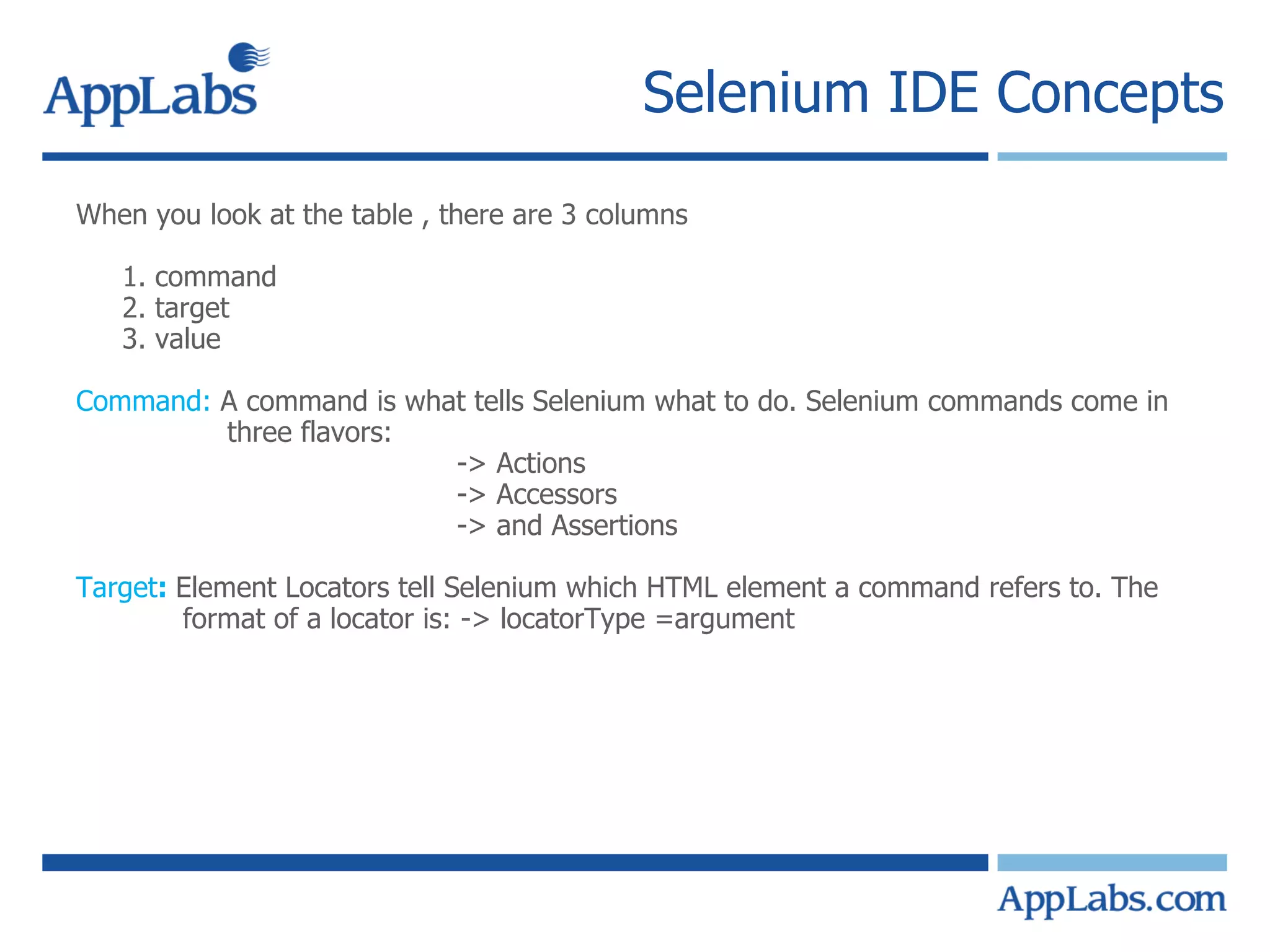 Selenium IDE Concepts When you look at the table , there are 3 columns 1. command 2. target 3. value Command:  A command is what tells Selenium what to do. Selenium commands come in three flavors: -> Actions -> Accessors -> and Assertions Target :  Element Locators tell Selenium which HTML element a command refers to. The  format of a locator is: -> locatorType =argument 