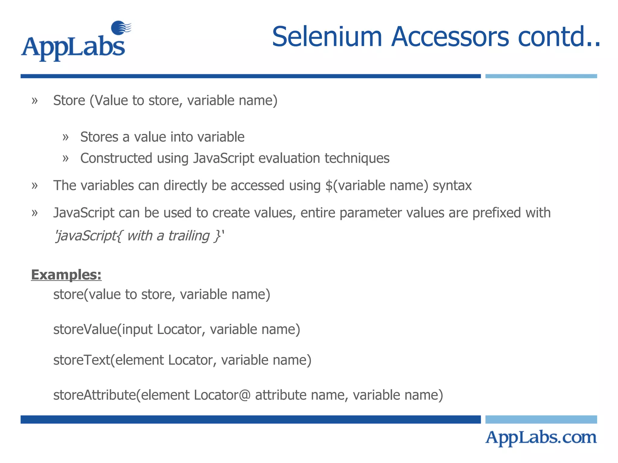 Selenium Accessors contd.. Store (Value to store, variable name) Stores a value into variable Constructed using JavaScript evaluation techniques The variables can directly be accessed using $(variable name) syntax JavaScript can be used to create values, entire parameter values are prefixed with  'javaScript{ with a trailing }‘ Examples: store(value to store, variable name) storeValue(input Locator, variable name) storeText(element Locator, variable name) storeAttribute(element Locator@ attribute name, variable name) 