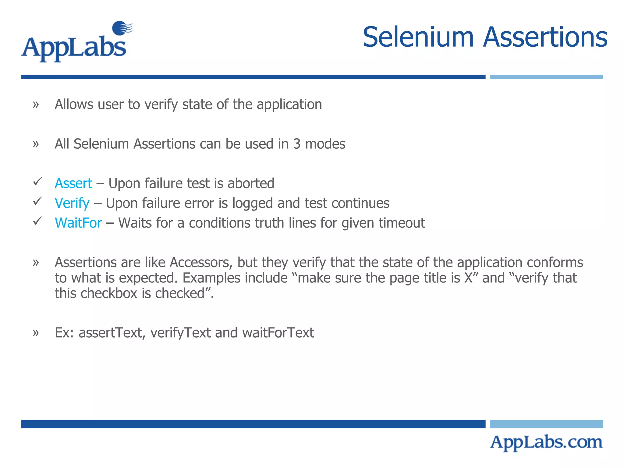 Selenium Assertions Allows user to verify state of the application All Selenium Assertions can be used in 3 modes Assert  – Upon failure test is aborted Verify  – Upon failure error is logged and test continues WaitFor  – Waits for a conditions truth lines for given timeout  Assertions are like Accessors, but they verify that the state of the application conforms to what is expected. Examples include “make sure the page title is X” and “verify that this checkbox is checked”. Ex: assertText, verifyText and waitForText  