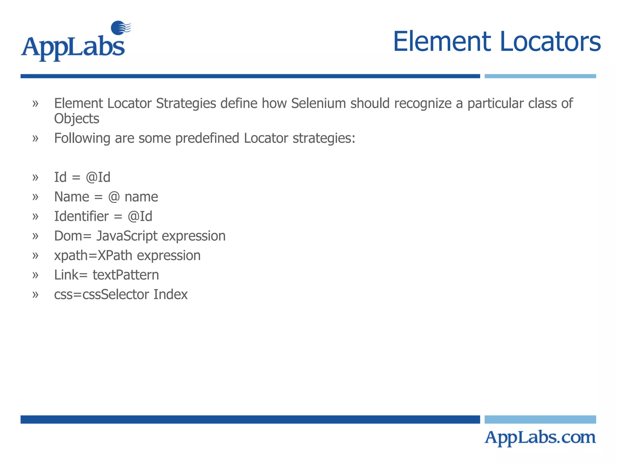 Element Locators Element Locator Strategies define how Selenium should recognize a particular class of Objects Following are some predefined Locator strategies: Id = @Id  Name = @ name Identifier = @Id Dom= JavaScript expression xpath=XPath expression Link= textPattern css=cssSelector Index 