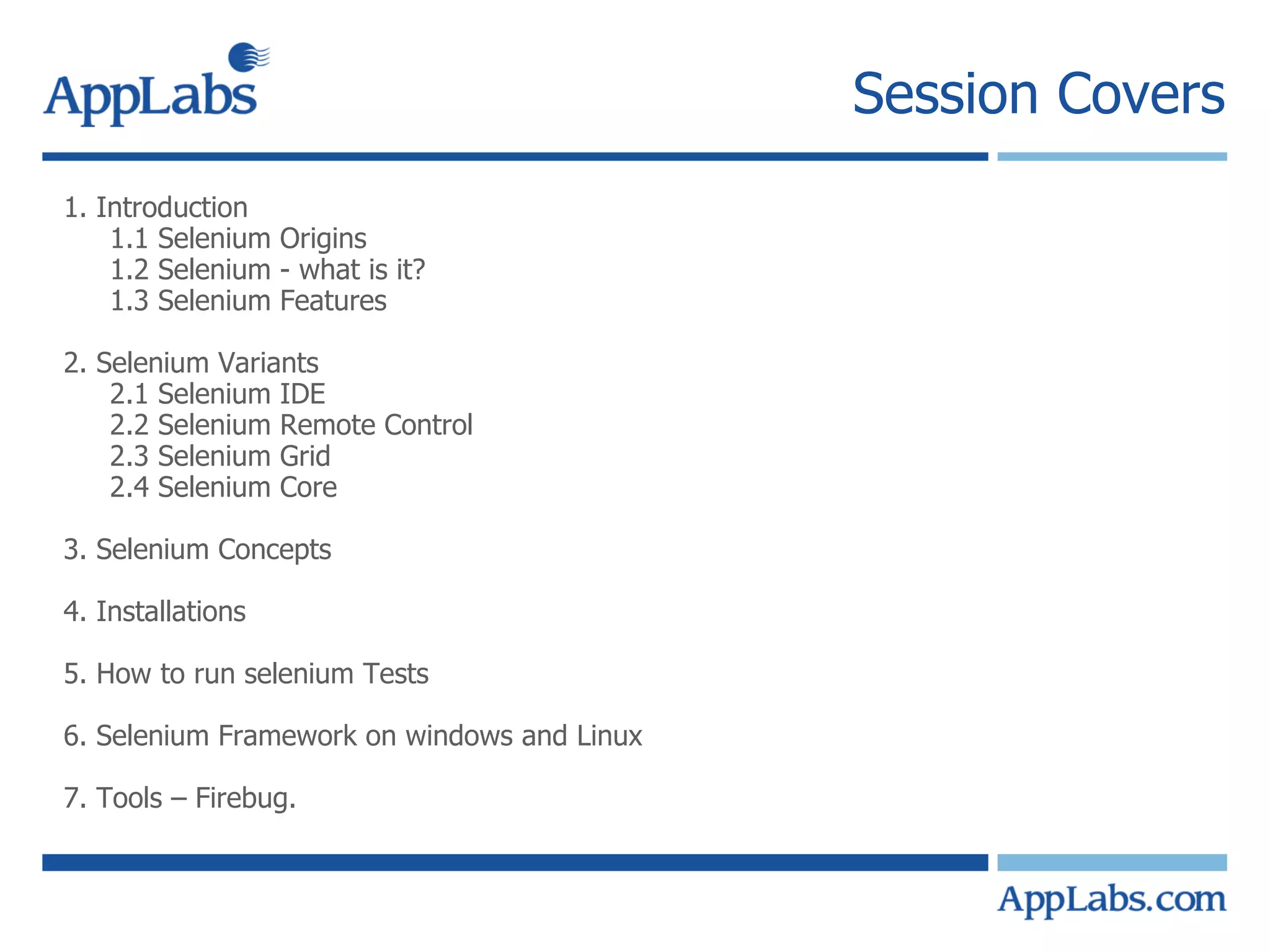 Session Covers 1. Introduction 1.1 Selenium Origins 1.2 Selenium - what is it? 1.3 Selenium Features 2. Selenium Variants 2.1 Selenium IDE 2.2 Selenium Remote Control 2.3 Selenium Grid 2.4 Selenium Core 3. Selenium Concepts 4. Installations 5. How to run selenium Tests 6. Selenium Framework on windows and Linux 7. Tools – Firebug. 