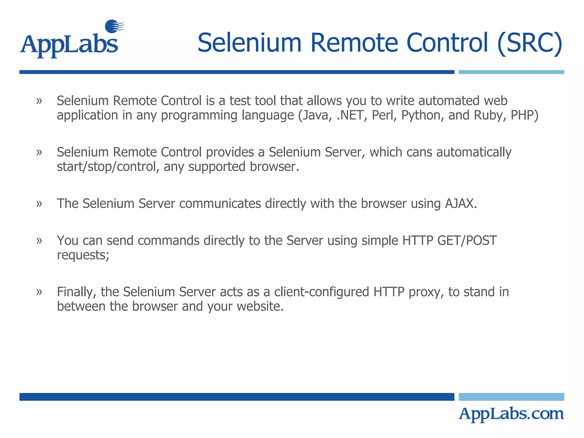 Selenium Remote Control (SRC) Selenium Remote Control is a test tool that allows you to write automated web application in any programming language (Java, .NET, Perl, Python, and Ruby, PHP) Selenium Remote Control provides a Selenium Server, which cans automatically start/stop/control, any supported browser. The Selenium Server communicates directly with the browser using AJAX. You can send commands directly to the Server using simple HTTP GET/POST requests; Finally, the Selenium Server acts as a client-configured HTTP proxy, to stand in between the browser and your website. 