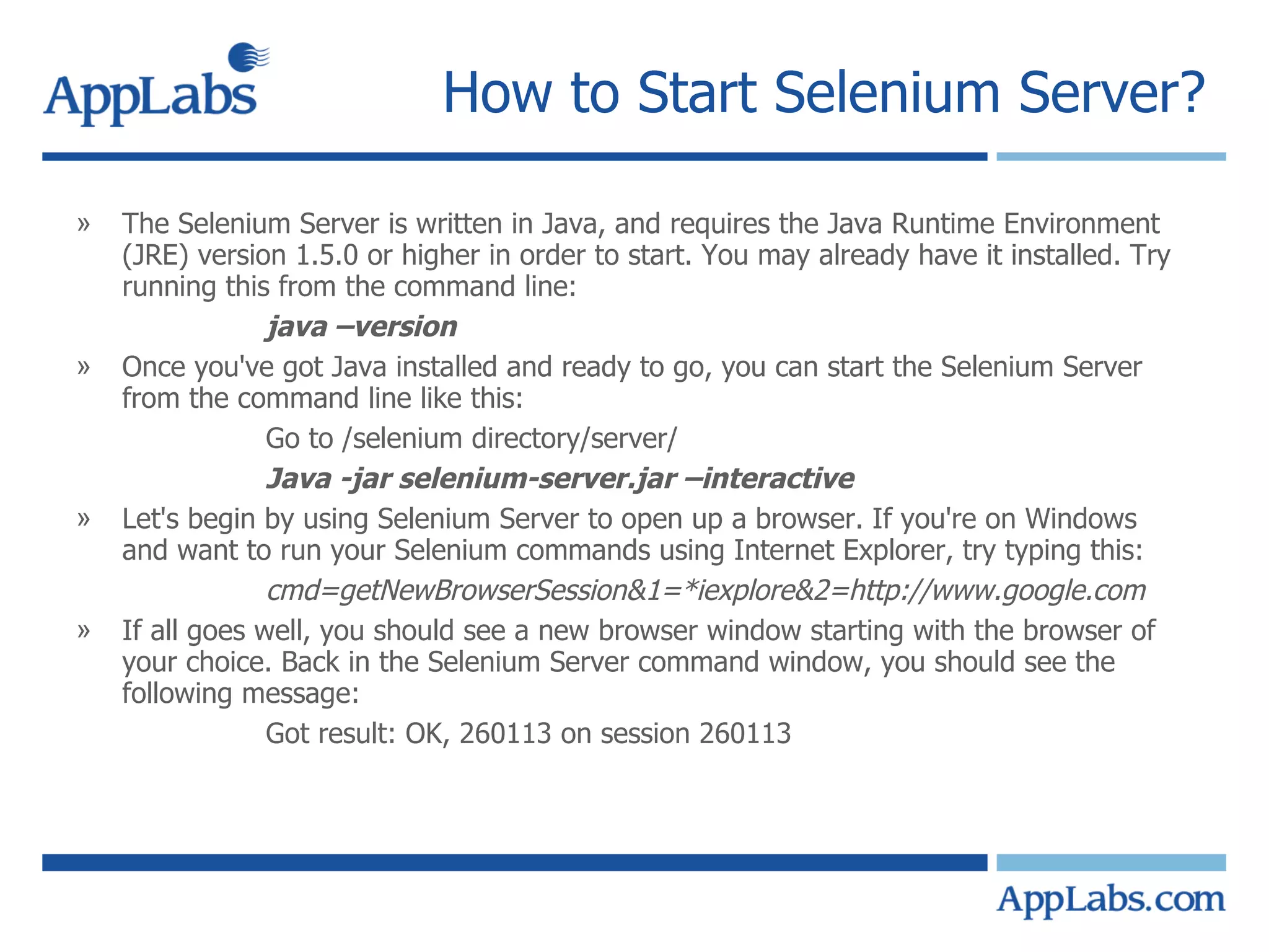 How to Start Selenium Server?  The Selenium Server is written in Java, and requires the Java Runtime Environment (JRE) version 1.5.0 or higher in order to start. You may already have it installed. Try running this from the command line: java –version Once you've got Java installed and ready to go, you can start the Selenium Server from the command line like this: Go to /selenium directory/server/ Java -jar selenium-server.jar –interactive Let's begin by using Selenium Server to open up a browser. If you're on Windows and want to run your Selenium commands using Internet Explorer, try typing this: cmd=getNewBrowserSession&1=*iexplore&2=http://www.google.com If all goes well, you should see a new browser window starting with the browser of your choice. Back in the Selenium Server command window, you should see the following message: Got result: OK, 260113 on session 260113 