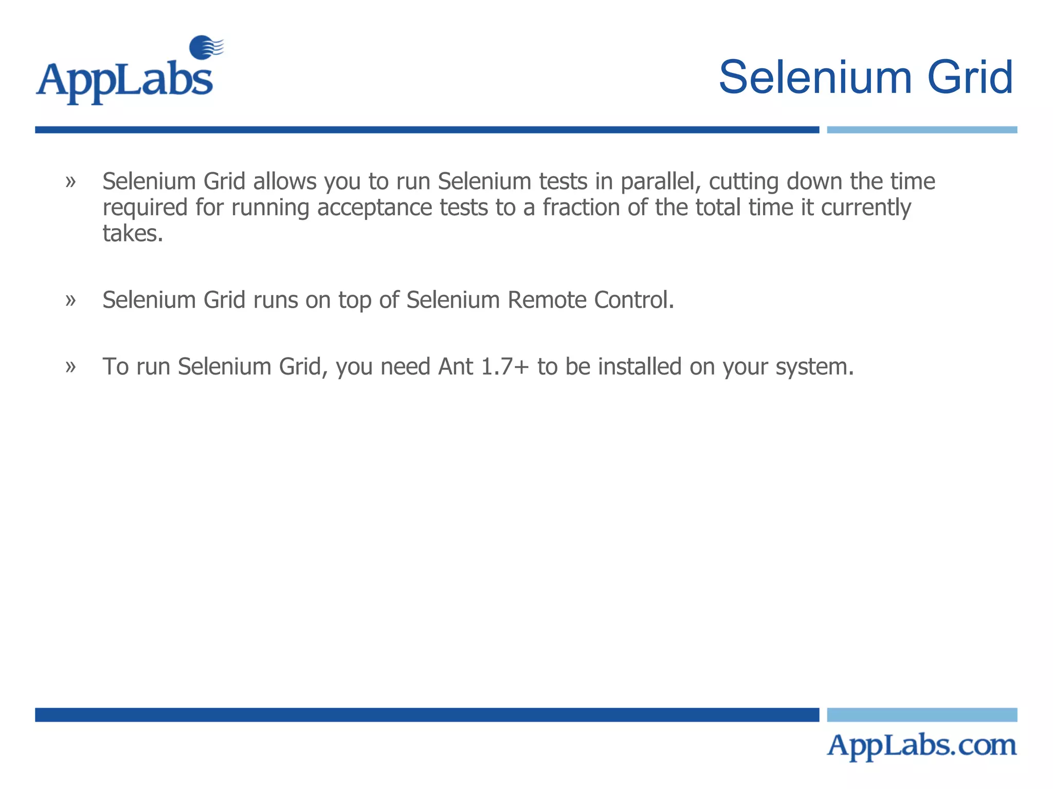 Selenium Grid Selenium Grid allows you to run Selenium tests in parallel, cutting down the time required for running acceptance tests to a fraction of the total time it currently takes. Selenium Grid runs on top of Selenium Remote Control. To run Selenium Grid, you need Ant 1.7+ to be installed on your system.  