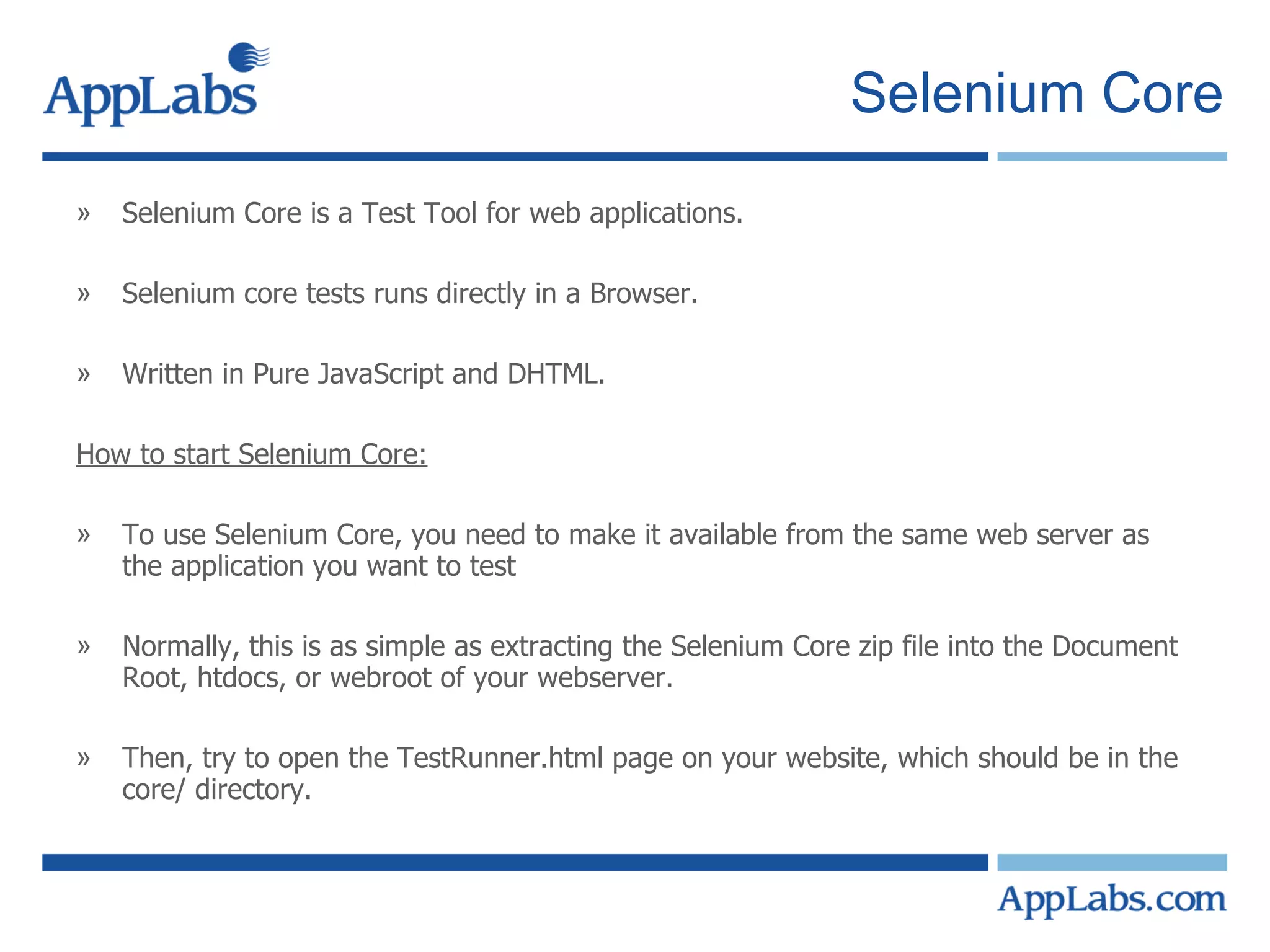 Selenium Core Selenium Core is a Test Tool for web applications. Selenium core tests runs directly in a Browser. Written in Pure JavaScript and DHTML. How to start Selenium Core: To use Selenium Core, you need to make it available from the same web server as the application you want to test  Normally, this is as simple as extracting the Selenium Core zip file into the Document Root, htdocs, or webroot of your webserver.  Then, try to open the TestRunner.html page on your website, which should be in the core/ directory.  