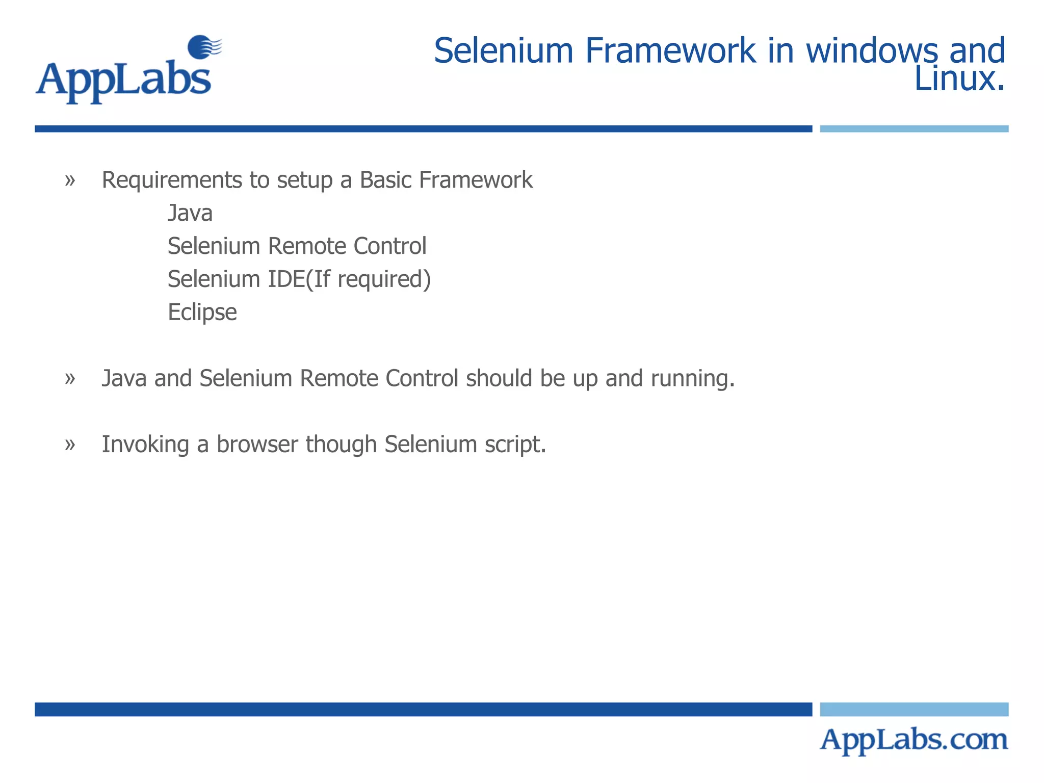 Selenium Framework in windows and Linux. Requirements to setup a Basic Framework Java  Selenium Remote Control Selenium IDE(If required) Eclipse Java and Selenium Remote Control should be up and running. Invoking a browser though Selenium script. 