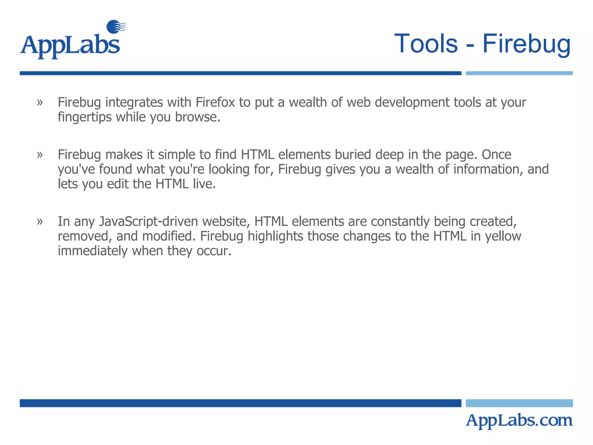 Tools - Firebug Firebug integrates with Firefox to put a wealth of web development tools at your fingertips while you browse. Firebug makes it simple to find HTML elements buried deep in the page. Once you've found what you're looking for, Firebug gives you a wealth of information, and lets you edit the HTML live. In any JavaScript-driven website, HTML elements are constantly being created, removed, and modified. Firebug highlights those changes to the HTML in yellow immediately when they occur. 
