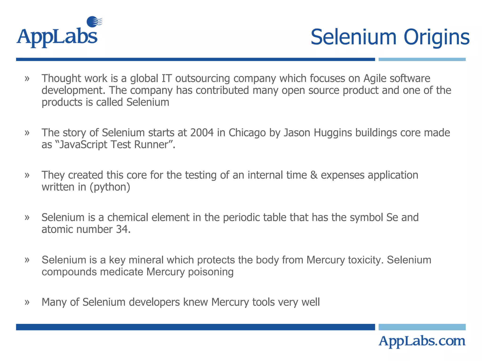Selenium Origins Thought work is a global IT outsourcing company which focuses on Agile software development. The company has contributed many open source product and one of the products is called Selenium The story of Selenium starts at 2004 in Chicago by Jason Huggins buildings core made as “JavaScript Test Runner”. They created this core for the testing of an internal time & expenses application written in (python) Selenium is a chemical element in the periodic table that has the symbol Se and atomic number 34.  Selenium is a key mineral which protects the body from Mercury toxicity. Selenium compounds medicate Mercury poisoning Many of Selenium developers knew Mercury tools very well 