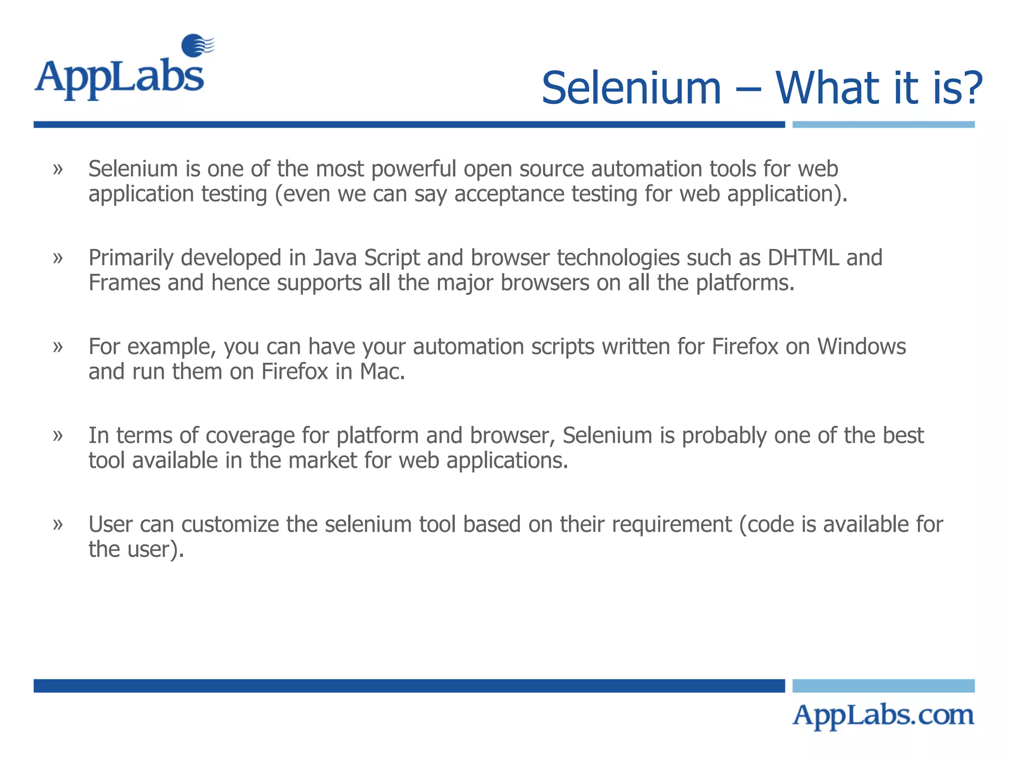 Selenium – What it is? Selenium is one of the most powerful open source automation tools for web application testing (even we can say acceptance testing for web application). Primarily developed in Java Script and browser technologies such as DHTML and Frames and hence supports all the major browsers on all the platforms. For example, you can have your automation scripts written for Firefox on Windows and run them on Firefox in Mac. In terms of coverage for platform and browser, Selenium is probably one of the best tool available in the market for web applications. User can customize the selenium tool based on their requirement (code is available for the user). 