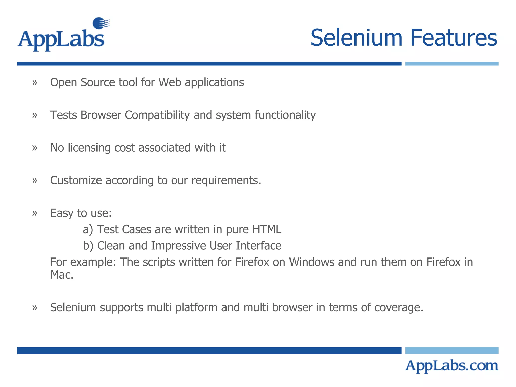 Selenium Features Open Source tool for Web applications Tests Browser Compatibility and system functionality  No licensing cost associated with it Customize according to our requirements. Easy to use: a) Test Cases are written in pure HTML  b) Clean and Impressive User Interface For example: The scripts written for Firefox on Windows and run them on Firefox in Mac.  Selenium supports multi platform and multi browser in terms of coverage. 