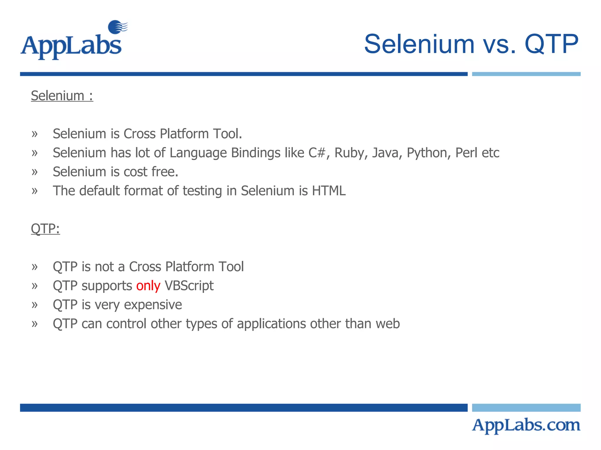 Selenium vs. QTP Selenium : Selenium is Cross Platform Tool. Selenium has lot of Language Bindings like C#, Ruby, Java, Python, Perl etc Selenium is cost free. The default format of testing in Selenium is HTML QTP: QTP is not a Cross Platform Tool QTP supports  only  VBScript QTP is very expensive QTP can control other types of applications other than web 