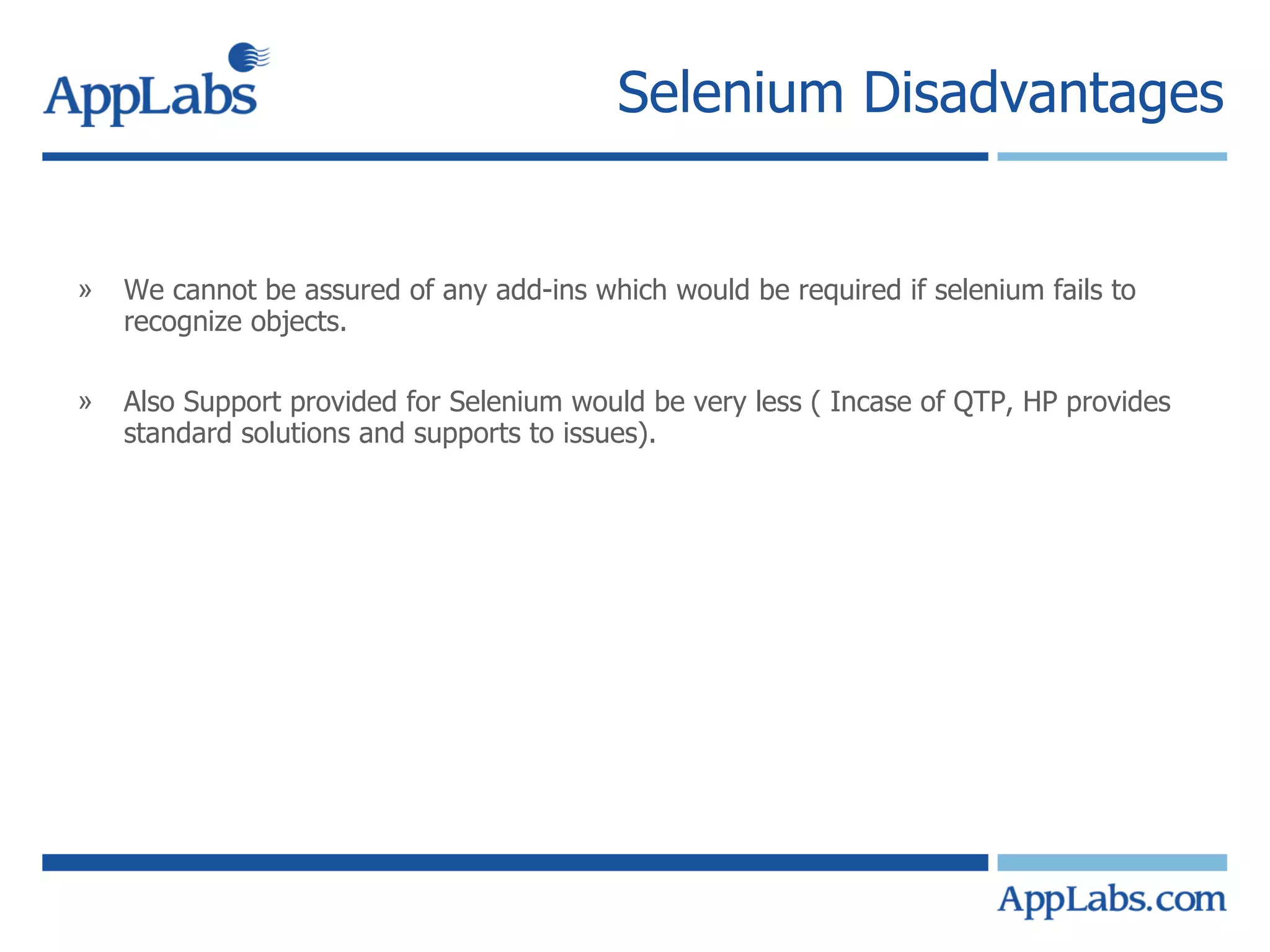 Selenium Disadvantages We cannot be assured of any add-ins which would be required if selenium fails to recognize objects. Also Support provided for Selenium would be very less ( Incase of QTP, HP provides standard solutions and supports to issues). 
