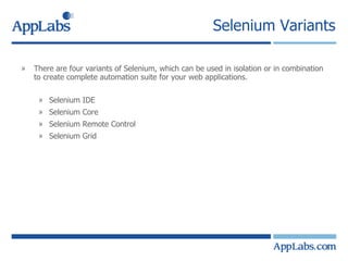 Selenium Variants There are four variants of Selenium, which can be used in isolation or in combination to create complete automation suite for your web applications. Selenium IDE Selenium Core Selenium Remote Control Selenium Grid 