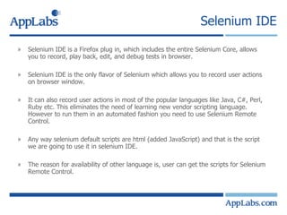 Selenium IDE Selenium IDE is a Firefox plug in, which includes the entire Selenium Core, allows you to record, play back, edit, and debug tests in browser. Selenium IDE is the only flavor of Selenium which allows you to record user actions on browser window. It can also record user actions in most of the popular languages like Java, C#, Perl, Ruby etc. This eliminates the need of learning new vendor scripting language. However to run them in an automated fashion you need to use Selenium Remote Control. Any way selenium default scripts are html (added JavaScript) and that is the script we are going to use it in selenium IDE. The reason for availability of other language is, user can get the scripts for Selenium Remote Control. 