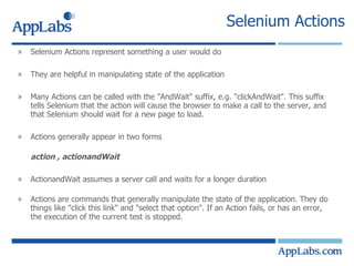 Selenium Actions Selenium Actions represent something a user would do They are helpful in manipulating state of the application Many Actions can be called with the "AndWait" suffix, e.g. "clickAndWait". This suffix tells Selenium that the action will cause the browser to make a call to the server, and that Selenium should wait for a new page to load. Actions generally appear in two forms action , actionandWait ActionandWait assumes a server call and waits for a longer duration   Actions are commands that generally manipulate the state of the application. They do things like "click this link" and "select that option". If an Action fails, or has an error, the execution of the current test is stopped. 