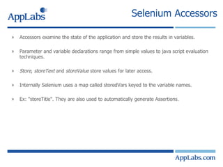 Selenium Accessors Accessors examine the state of the application and store the results in variables. Parameter and variable declarations range from simple values to java script evaluation techniques. Store ,  storeText  and  storeValue  store values for later access. Internally Selenium uses a map called storedVars keyed to the variable names. Ex: "storeTitle". They are also used to automatically generate Assertions. 