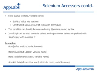 Selenium Accessors contd.. Store (Value to store, variable name) Stores a value into variable Constructed using JavaScript evaluation techniques The variables can directly be accessed using $(variable name) syntax JavaScript can be used to create values, entire parameter values are prefixed with  'javaScript{ with a trailing }‘ Examples: store(value to store, variable name) storeValue(input Locator, variable name) storeText(element Locator, variable name) storeAttribute(element Locator@ attribute name, variable name) 