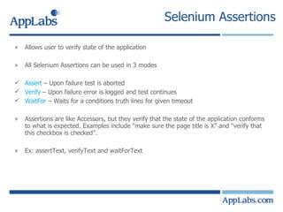 Selenium Assertions Allows user to verify state of the application All Selenium Assertions can be used in 3 modes Assert  – Upon failure test is aborted Verify  – Upon failure error is logged and test continues WaitFor  – Waits for a conditions truth lines for given timeout  Assertions are like Accessors, but they verify that the state of the application conforms to what is expected. Examples include “make sure the page title is X” and “verify that this checkbox is checked”. Ex: assertText, verifyText and waitForText  