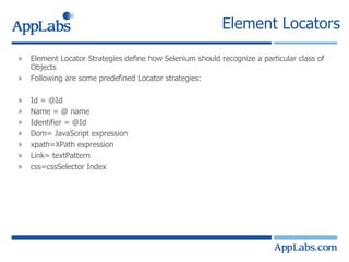 Element Locators Element Locator Strategies define how Selenium should recognize a particular class of Objects Following are some predefined Locator strategies: Id = @Id  Name = @ name Identifier = @Id Dom= JavaScript expression xpath=XPath expression Link= textPattern css=cssSelector Index 