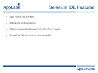 Selenium IDE Features Easy record and playback. Debug and set breakpoints. Option to automatically assert the title of every page. Support for Selenium user-extensions.js file 