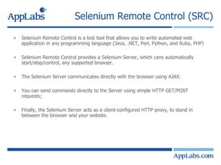 Selenium Remote Control (SRC) Selenium Remote Control is a test tool that allows you to write automated web application in any programming language (Java, .NET, Perl, Python, and Ruby, PHP) Selenium Remote Control provides a Selenium Server, which cans automatically start/stop/control, any supported browser. The Selenium Server communicates directly with the browser using AJAX. You can send commands directly to the Server using simple HTTP GET/POST requests; Finally, the Selenium Server acts as a client-configured HTTP proxy, to stand in between the browser and your website. 