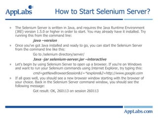How to Start Selenium Server?  The Selenium Server is written in Java, and requires the Java Runtime Environment (JRE) version 1.5.0 or higher in order to start. You may already have it installed. Try running this from the command line: java –version Once you've got Java installed and ready to go, you can start the Selenium Server from the command line like this: Go to /selenium directory/server/ Java -jar selenium-server.jar –interactive Let's begin by using Selenium Server to open up a browser. If you're on Windows and want to run your Selenium commands using Internet Explorer, try typing this: cmd=getNewBrowserSession&1=*iexplore&2=http://www.google.com If all goes well, you should see a new browser window starting with the browser of your choice. Back in the Selenium Server command window, you should see the following message: Got result: OK, 260113 on session 260113 