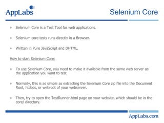 Selenium Core Selenium Core is a Test Tool for web applications. Selenium core tests runs directly in a Browser. Written in Pure JavaScript and DHTML. How to start Selenium Core: To use Selenium Core, you need to make it available from the same web server as the application you want to test  Normally, this is as simple as extracting the Selenium Core zip file into the Document Root, htdocs, or webroot of your webserver.  Then, try to open the TestRunner.html page on your website, which should be in the core/ directory.  