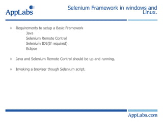 Selenium Framework in windows and Linux. Requirements to setup a Basic Framework Java  Selenium Remote Control Selenium IDE(If required) Eclipse Java and Selenium Remote Control should be up and running. Invoking a browser though Selenium script. 