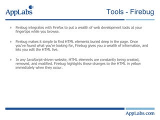 Tools - Firebug Firebug integrates with Firefox to put a wealth of web development tools at your fingertips while you browse. Firebug makes it simple to find HTML elements buried deep in the page. Once you've found what you're looking for, Firebug gives you a wealth of information, and lets you edit the HTML live. In any JavaScript-driven website, HTML elements are constantly being created, removed, and modified. Firebug highlights those changes to the HTML in yellow immediately when they occur. 