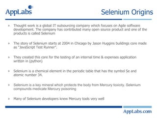 Selenium Origins Thought work is a global IT outsourcing company which focuses on Agile software development. The company has contributed many open source product and one of the products is called Selenium The story of Selenium starts at 2004 in Chicago by Jason Huggins buildings core made as “JavaScript Test Runner”. They created this core for the testing of an internal time & expenses application written in (python) Selenium is a chemical element in the periodic table that has the symbol Se and atomic number 34.  Selenium is a key mineral which protects the body from Mercury toxicity. Selenium compounds medicate Mercury poisoning Many of Selenium developers knew Mercury tools very well 