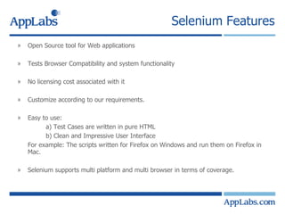 Selenium Features Open Source tool for Web applications Tests Browser Compatibility and system functionality  No licensing cost associated with it Customize according to our requirements. Easy to use: a) Test Cases are written in pure HTML  b) Clean and Impressive User Interface For example: The scripts written for Firefox on Windows and run them on Firefox in Mac.  Selenium supports multi platform and multi browser in terms of coverage. 