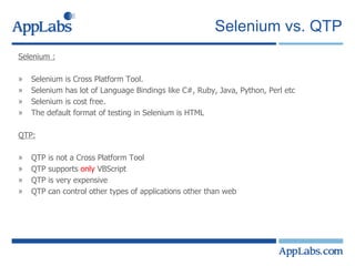 Selenium vs. QTP Selenium : Selenium is Cross Platform Tool. Selenium has lot of Language Bindings like C#, Ruby, Java, Python, Perl etc Selenium is cost free. The default format of testing in Selenium is HTML QTP: QTP is not a Cross Platform Tool QTP supports  only  VBScript QTP is very expensive QTP can control other types of applications other than web 