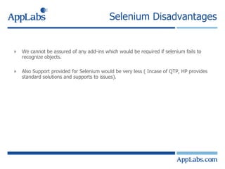 Selenium Disadvantages We cannot be assured of any add-ins which would be required if selenium fails to recognize objects. Also Support provided for Selenium would be very less ( Incase of QTP, HP provides standard solutions and supports to issues). 