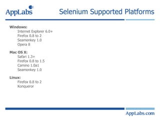 Selenium Supported Platforms Windows: Internet Explorer 6.0+ Firefox 0.8 to 2 Seamonkey 1.0 Opera 8 Mac OS X:  Safari 1.3+  Firefox 0.8 to 1.5 Camino 1.0a1  Seamonkey 1.0  Linux:  Firefox 0.8 to 2 Konqueror 