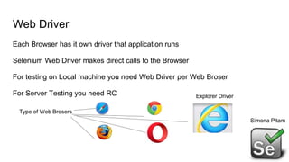 Web Driver
Each Browser has it own driver that application runs
Selenium Web Driver makes direct calls to the Browser
For testing on Local machine you need Web Driver per Web Broser
For Server Testing you need RC
Simona Pitam
Type of Web Brosers
Explorer Driver
 