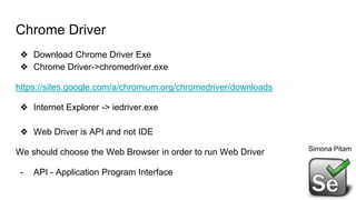 Chrome Driver
❖ Download Chrome Driver Exe
❖ Chrome Driver->chromedriver.exe
https://sites.google.com/a/chromium.org/chromedriver/downloads
❖ Internet Explorer -> iedriver.exe
❖ Web Driver is API and not IDE
We should choose the Web Browser in order to run Web Driver
- API - Application Program Interface
Simona Pitam
 