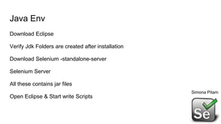 Java Env
Download Eclipse
Verify Jdk Folders are created after installation
Download Selenium -standalone-server
Selenium Server
All these contains jar files
Open Eclipse & Start write Scripts
Simona Pitam
 