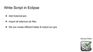 Write Script in Eclipse
❖ Add External jars
❖ Import all selenium jar files
❖ We can create different folder & import our jars
Simona Pitam
 