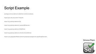 Script Example
package simona.selenium.webdriver.tutorial.Javabasic;
import java.util.concurrent.TimeUnit;
import org.openqa.selenium.By;
import org.openqa.selenium.JavascriptExecutor;
import org.openqa.selenium.WebDriver;
import org.openqa.selenium.chrome.ChromeDriver;
import com.gargoylesoftware.htmlunit.javascript.background.JavaScriptExecutor;
Simona Pitam
 