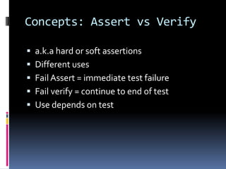 Concepts: Assert vs Verify

 a.k.a hard or soft assertions
 Different uses
 Fail Assert = immediate test failure
 Fail verify = continue to end of test
 Use depends on test
 