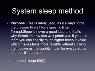 System sleep method
• Purpose: This is rarely used, as it always force
the browser to wait for a specific time.
Thread.Sleep is never a good idea and that’s
why Selenium provides wait primitives. If you use
them you can specify much higher timeout value
which makes tests more reliable without slowing
them down as the condition can be evaluated as
often as it’s required.
thread.sleep(1000);
 
