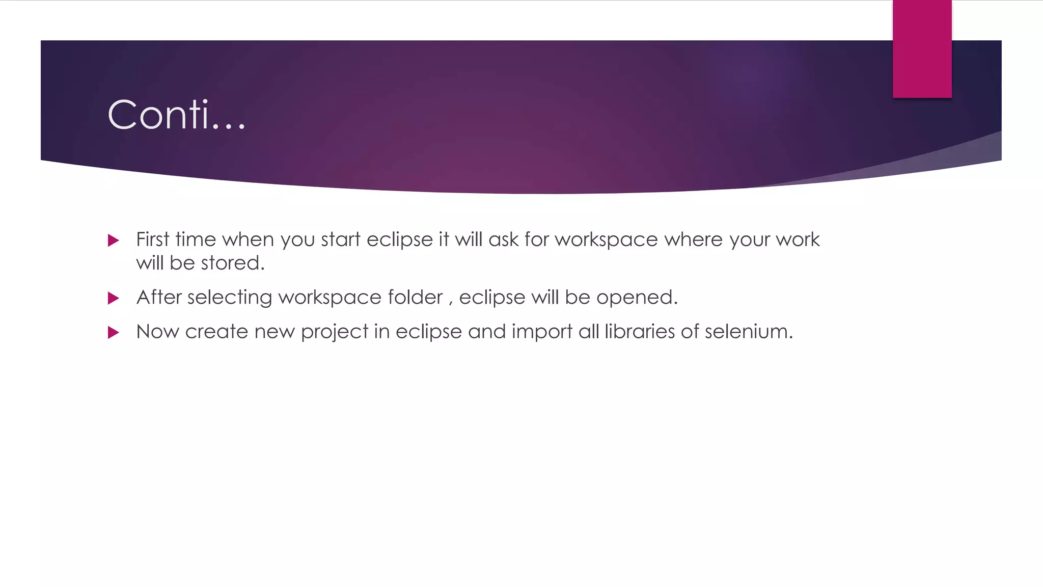 Conti…
 First time when you start eclipse it will ask for workspace where your work
will be stored.
 After selecting workspace folder , eclipse will be opened.
 Now create new project in eclipse and import all libraries of selenium.
 