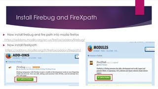 Install Firebug and FireXpath
 Now install firebug and fire path into mozila firefox
https://addons.mozilla.org/en-us/firefox/addon/firebug/
 Now install FIreXpath
https://addons.mozilla.org/fr/firefox/addon/firepath/
 