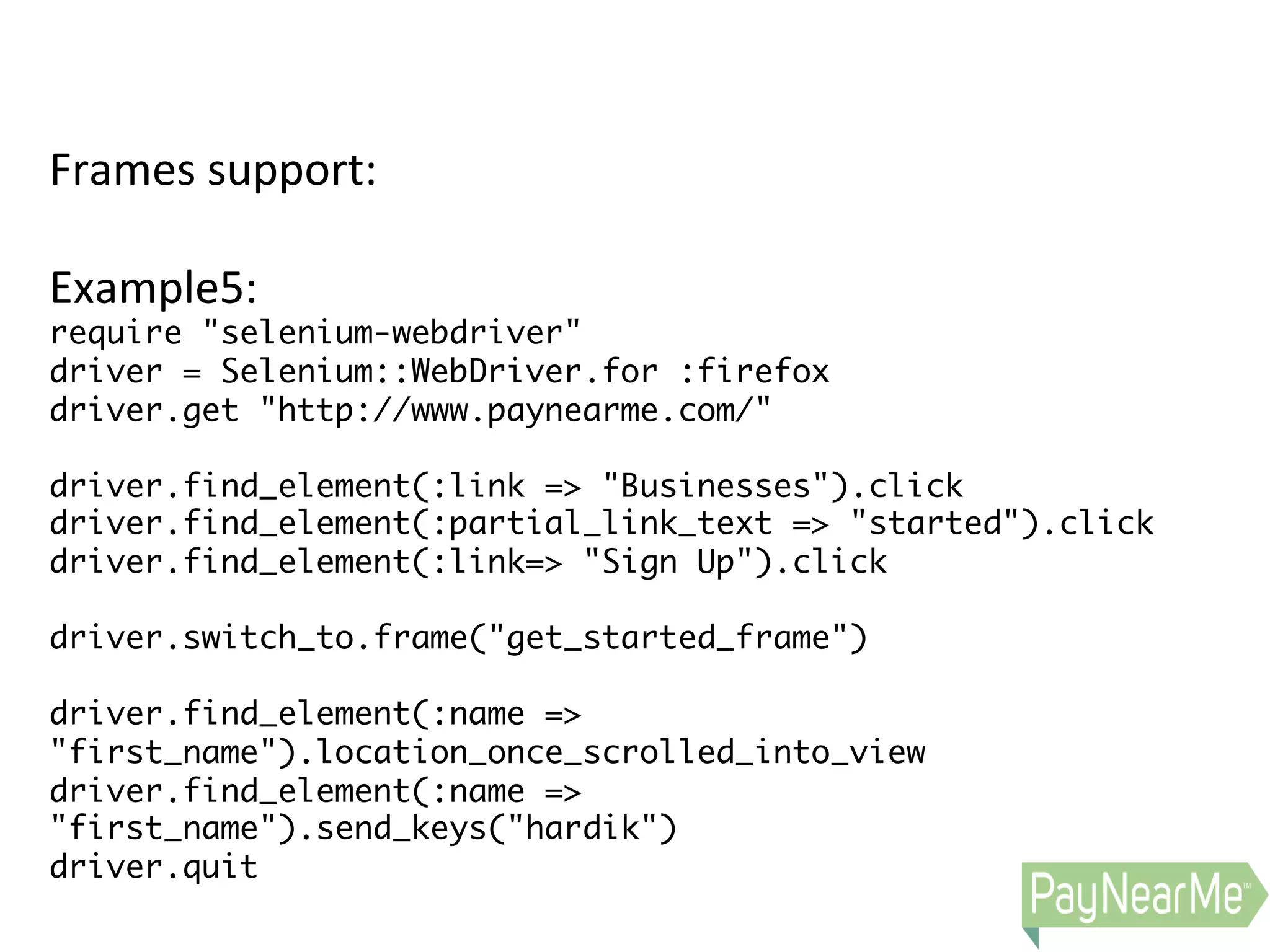 Frames  support:     Example5:   require "selenium-webdriver" driver = Selenium::WebDriver.for :firefox driver.get "http://www.paynearme.com/" driver.find_element(:link => "Businesses").click driver.find_element(:partial_link_text => "started").click driver.find_element(:link=> "Sign Up").click driver.switch_to.frame("get_started_frame") driver.find_element(:name => "first_name").location_once_scrolled_into_view driver.find_element(:name => "first_name").send_keys("hardik") driver.quit 
