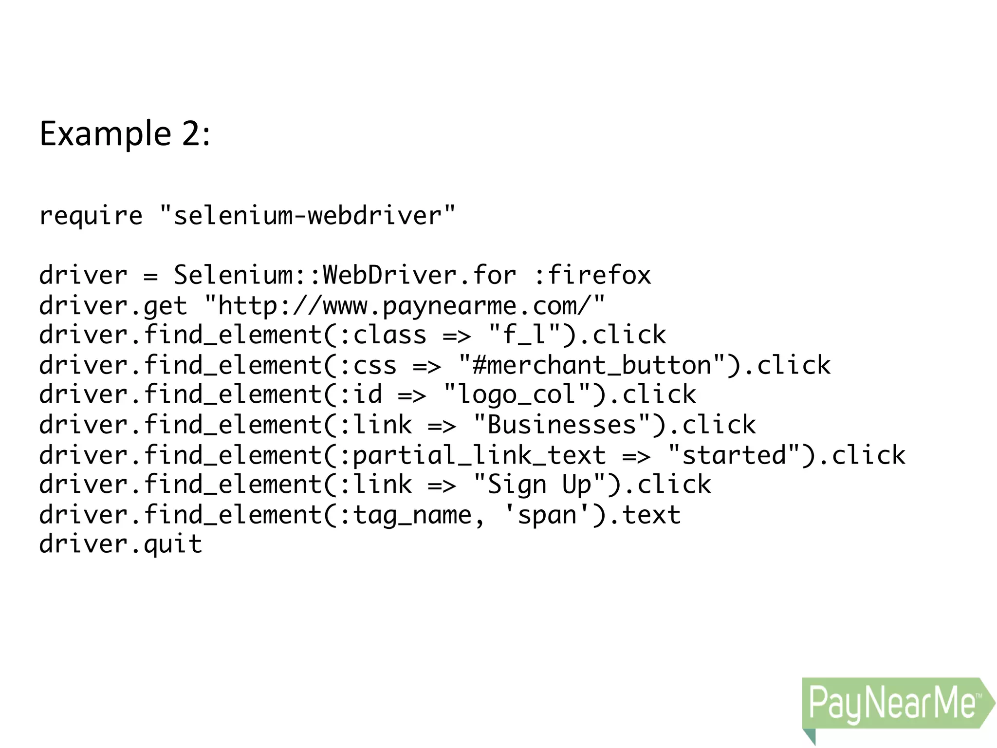 Example  2:     require "selenium-webdriver" driver = Selenium::WebDriver.for :firefox driver.get "http://www.paynearme.com/" driver.find_element(:class => "f_l").click driver.find_element(:css => "#merchant_button").click driver.find_element(:id => "logo_col").click driver.find_element(:link => "Businesses").click driver.find_element(:partial_link_text => "started").click driver.find_element(:link => "Sign Up").click driver.find_element(:tag_name, 'span').text driver.quit   
